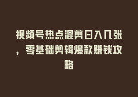 视频号热点混剪日入几张，零基础剪辑爆款赚钱攻略868网课-868网课系统868网课系统