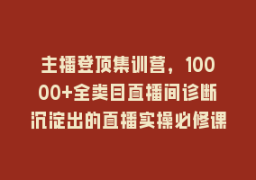 主播登顶集训营，10000+全类目直播间诊断沉淀出的直播实操必修课868网课-868网课系统868网课系统