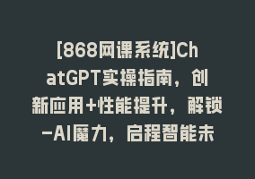 [868网课系统]ChatGPT实操指南，创新应用+性能提升，解锁-AI魔力，启程智能未来868网课-868网课系统868网课系统