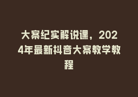 大案纪实解说课，2024年最新抖音大案教学教程868网课-868网课系统868网课系统