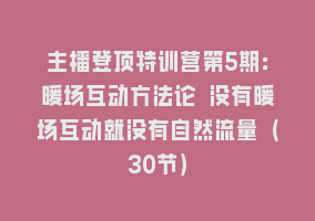主播登顶特训营第5期：暖场互动方法论 没有暖场互动就没有自然流量（30节）868网课-868网课系统868网课系统