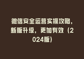 微信安全运营实操攻略，新版升级，更加有效（2024版）868网课-868网课系统868网课系统