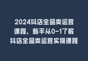 2024抖店全品类运营课程，新手从0-1了解抖店全品类运营实操课程868网课-868网课系统868网课系统
