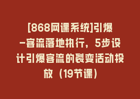 [868网课系统]引爆-客流落地执行，5步设计引爆客流的裂变活动投放（19节课）868网课-868网课系统868网课系统