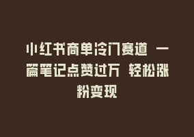 小红书商单冷门赛道 一篇笔记点赞过万 轻松涨粉变现868网课-868网课系统868网课系统