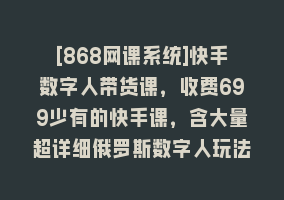 [868网课系统]快手数字人带货课，收费699少有的快手课，含大量超详细俄罗斯数字人玩法868网课-868网课系统868网课系统