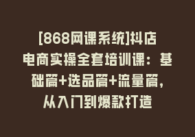 [868网课系统]抖店电商实操全套培训课：基础篇+选品篇+流量篇，从入门到爆款打造868网课-868网课系统868网课系统