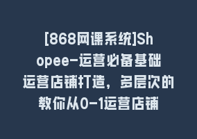 [868网课系统]Shopee-运营必备基础运营店铺打造，多层次的教你从0-1运营店铺868网课-868网课系统868网课系统