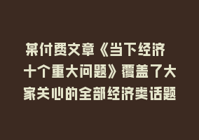 某付费文章《当下经济 十个重大问题》覆盖了大家关心的全部经济类话题868网课-868网课系统868网课系统