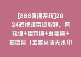 [868网课系统]2024短视频带货教程，剪辑课+运营课+直播课+拍摄课（全套高清无水印）868网课-868网课系统868网课系统