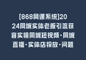 [868网课系统]2024同城实体老板引流获客实操同城短视频·同城直播·实体店投放·问题答疑868网课-868网课系统868网课系统