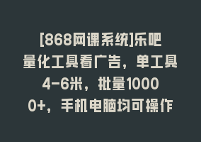 [868网课系统]乐吧量化工具看广告，单工具4-6米，批量10000+，手机电脑均可操作868网课-868网课系统868网课系统