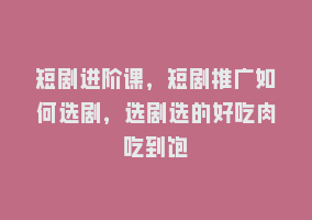 短剧进阶课，短剧推广如何选剧，选剧选的好吃肉吃到饱868网课-868网课系统868网课系统