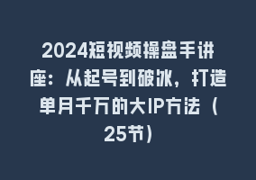 2024短视频操盘手讲座：从起号到破冰，打造单月千万的大IP方法（25节）868网课-868网课系统868网课系统
