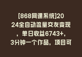 [868网课系统]2024全自动流量交友变现，单日收益6743+，3分钟一个作品，项目可行性100%868网课-868网课系统868网课系统