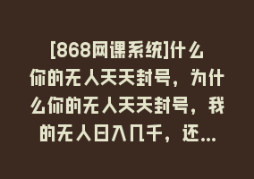 [868网课系统]什么你的无人天天封号，为什么你的无人天天封号，我的无人日入几千，还…868网课-868网课系统868网课系统