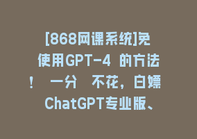 [868网课系统]免費使用GPT-4 的方法！ 一分錢不花，白嫖 ChatGPT专业版、DALL·E 3等868网课-868网课系统868网课系统