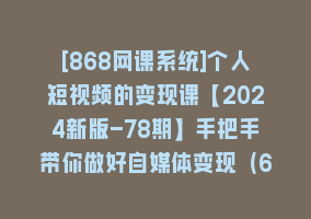 [868网课系统]个人短视频的变现课【2024新版-78期】手把手带你做好自媒体变现（61节课）868网课-868网课系统868网课系统