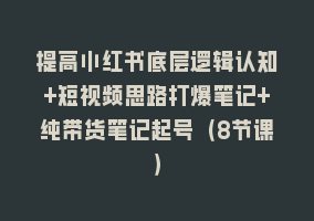 提高小红书底层逻辑认知+短视频思路打爆笔记+纯带货笔记起号（8节课）868网课-868网课系统868网课系统