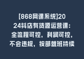 [868网课系统]2024抖店有货源运营课：全流程可控，利润可控，不会违规，按部就班持续经营868网课-868网课系统868网课系统