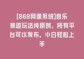 [868网课系统]音乐赛道玩法纯原创，所有平台可以发布，小白轻松上手868网课-868网课系统868网课系统