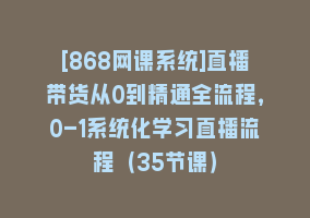 [868网课系统]直播带货从0到精通全流程，0-1系统化学习直播流程（35节课）868网课-868网课系统868网课系统