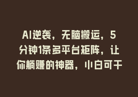 AI逆袭，无脑搬运，5分钟1条多平台矩阵，让你躺赚的神器，小白可干868网课-868网课系统868网课系统
