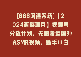 [868网课系统]【2024蓝海项目】视频号分成计划，无脑搬运国外ASMR视频，新手小白轻松…868网课-868网课系统868网课系统