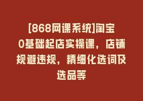 [868网课系统]淘宝0基础起店实操课，店铺规避违规，精细化选词及选品等868网课-868网课系统868网课系统
