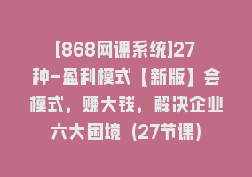 [868网课系统]27种-盈利模式【新版】会模式，赚大钱，解决企业六大困境 (27节课)868网课-868网课系统868网课系统