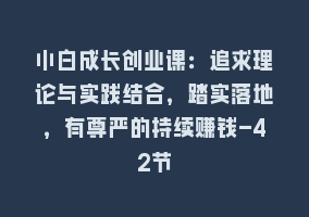 小白成长创业课：追求理论与实践结合，踏实落地，有尊严的持续赚钱-42节868网课-868网课系统868网课系统